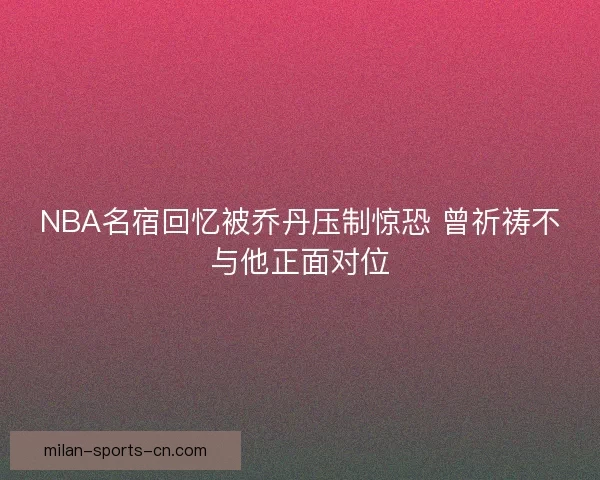 NBA名宿回忆被乔丹压制惊恐 曾祈祷不与他正面对位