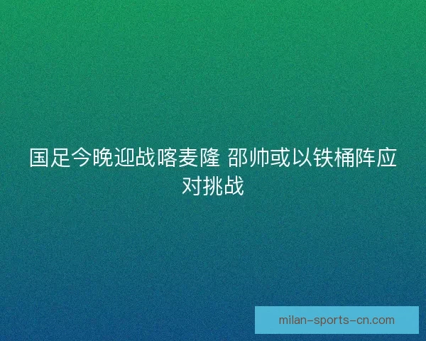 国足今晚迎战喀麦隆 邵帅或以铁桶阵应对挑战