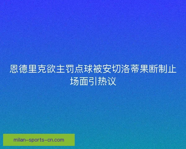 恩德里克欲主罚点球被安切洛蒂果断制止场面引热议