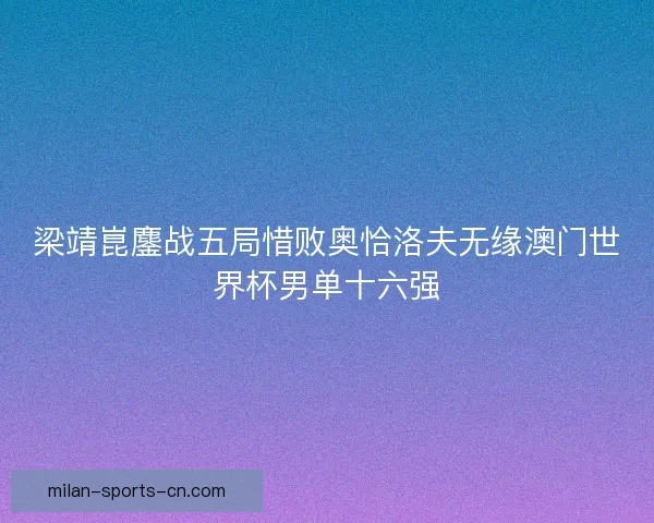 梁靖崑鏖战五局惜败奥恰洛夫无缘澳门世界杯男单十六强