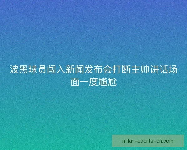 波黑球员闯入新闻发布会打断主帅讲话场面一度尴尬