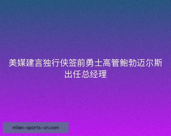 美媒建言独行侠签前勇士高管鲍勃迈尔斯出任总经理