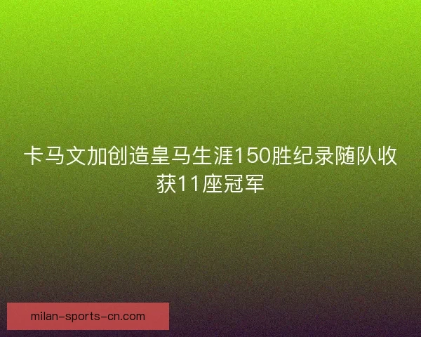 卡马文加创造皇马生涯150胜纪录随队收获11座冠军