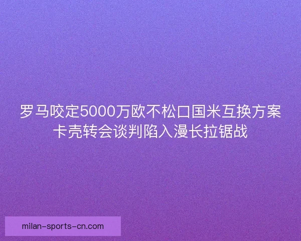 罗马咬定5000万欧不松口国米互换方案卡壳转会谈判陷入漫长拉锯战
