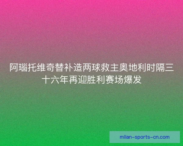 阿瑙托维奇替补造两球救主奥地利时隔三十六年再迎胜利赛场爆发 阿瑙托维奇替补造两球救主奥地利时隔三十六年再迎胜利赛场爆发