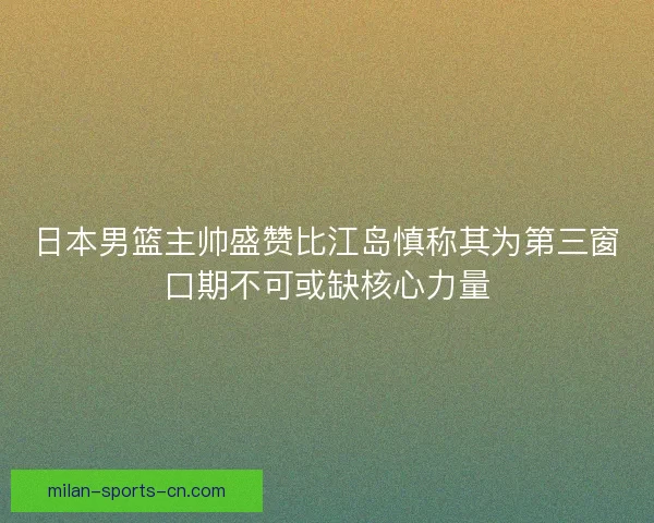 日本男篮主帅盛赞比江岛慎称其为第三窗口期不可或缺核心力量 日本男篮主帅盛赞比江岛慎称其为第三窗口期不可或缺核心力量
